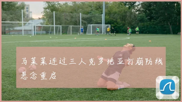 马莱莱连过三人克罗地亚打崩防线悬念重启