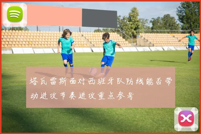 塔瓦雷斯面对西班牙队防线能否带动进攻节奏进攻重点参考