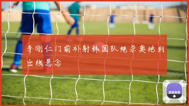 李刚仁门前补射韩国队绝杀奥地利出线悬念