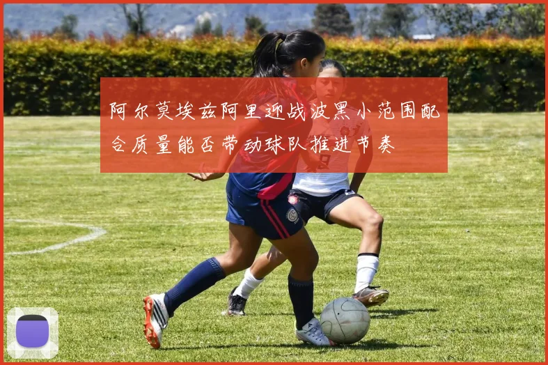 阿尔莫埃兹阿里迎战波黑小范围配合质量能否带动球队推进节奏