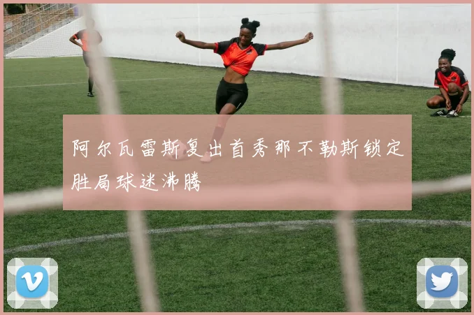 阿尔瓦雷斯复出首秀那不勒斯锁定胜局球迷沸腾