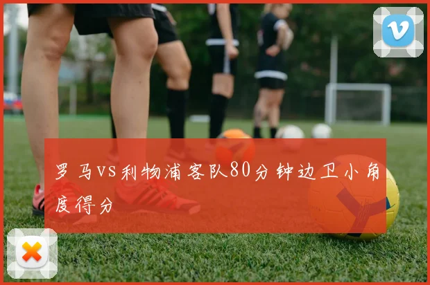 罗马vs利物浦客队80分钟边卫小角度得分