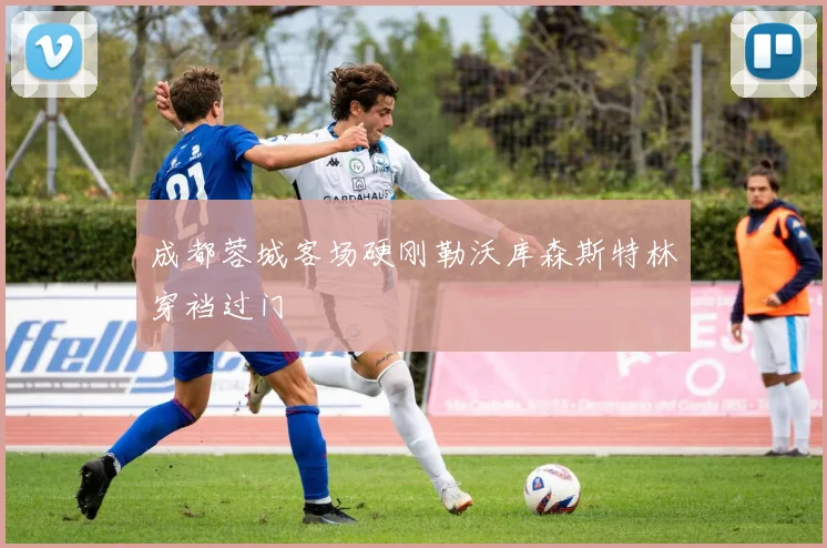 成都蓉城客场硬刚勒沃库森斯特林穿裆过门