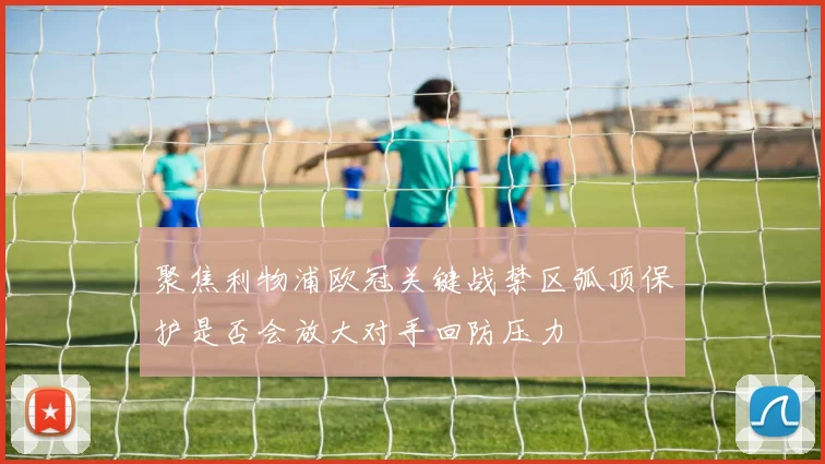 聚焦利物浦欧冠关键战禁区弧顶保护是否会放大对手回防压力