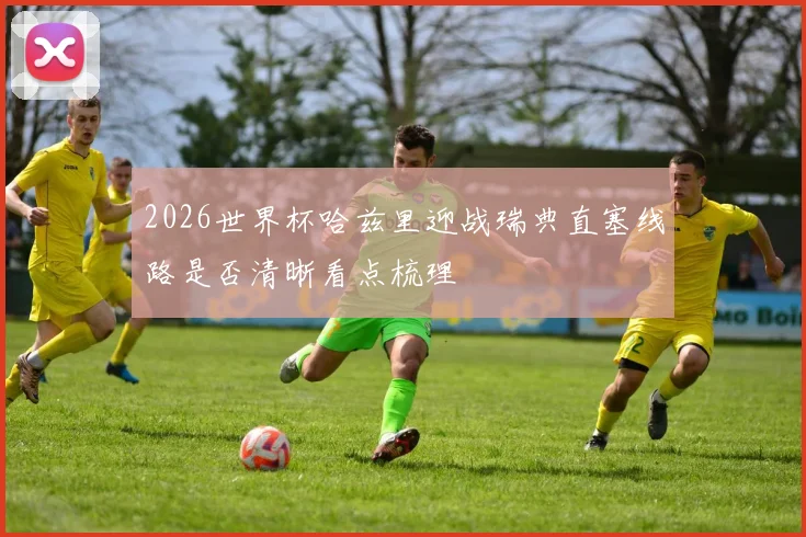 2026世界杯哈兹里迎战瑞典直塞线路是否清晰看点梳理
