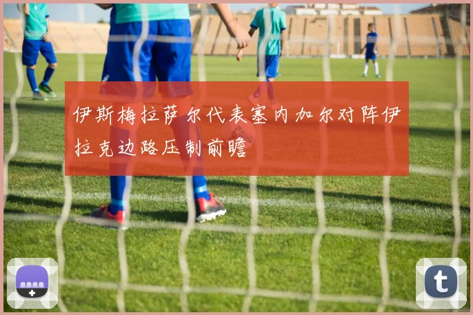 伊斯梅拉萨尔代表塞内加尔对阵伊拉克边路压制前瞻