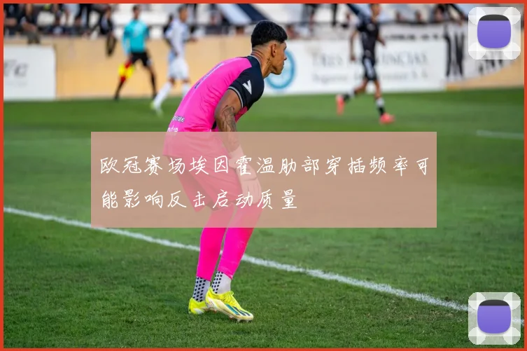 欧冠赛场埃因霍温肋部穿插频率可能影响反击启动质量