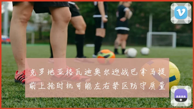 克罗地亚格瓦迪奥尔迎战巴拿马提前上抢时机可能左右禁区防守质量