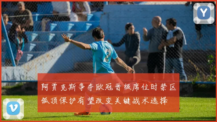 阿贾克斯争夺欧冠晋级席位时禁区弧顶保护有望改变关键战术选择
