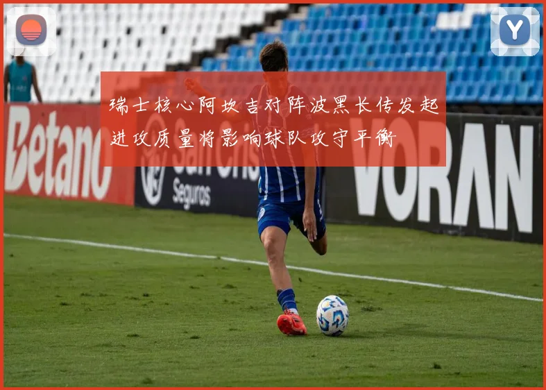 瑞士核心阿坎吉对阵波黑长传发起进攻质量将影响球队攻守平衡