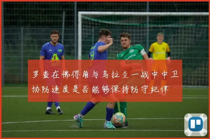 罗查在佛得角与乌拉圭一战中中卫协防速度是否能够保持防守纪律