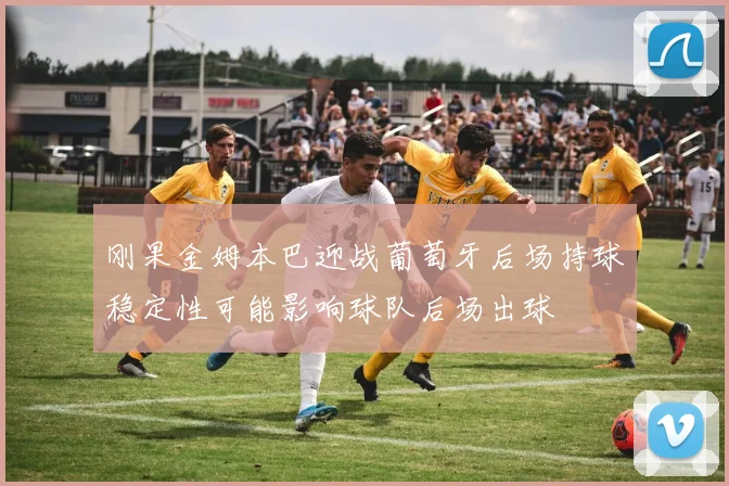 刚果金姆本巴迎战葡萄牙后场持球稳定性可能影响球队后场出球