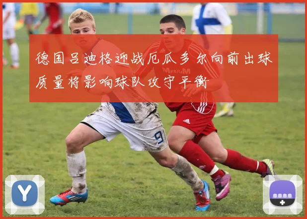 德国吕迪格迎战厄瓜多尔向前出球质量将影响球队攻守平衡