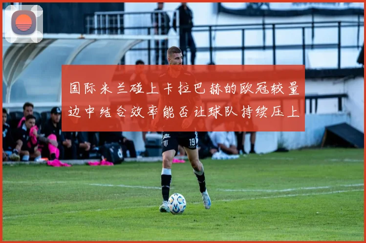 国际米兰碰上卡拉巴赫的欧冠较量边中结合效率能否让球队持续压上