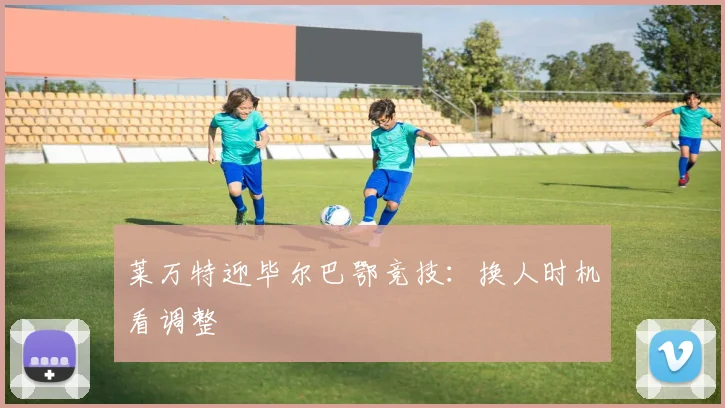 莱万特迎毕尔巴鄂竞技：换人时机看调整