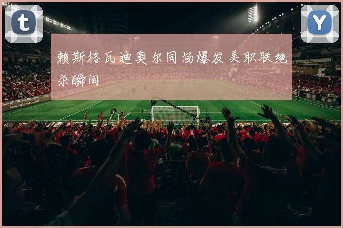 赖斯格瓦迪奥尔同场爆发美职联绝杀瞬间