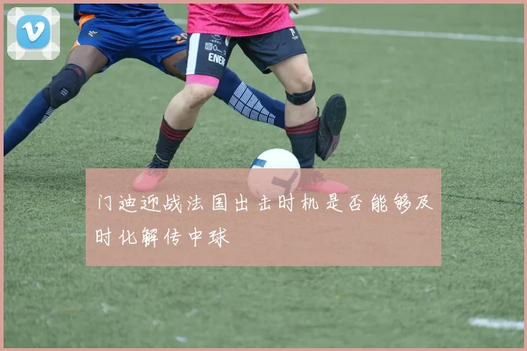 门迪迎战法国出击时机是否能够及时化解传中球
