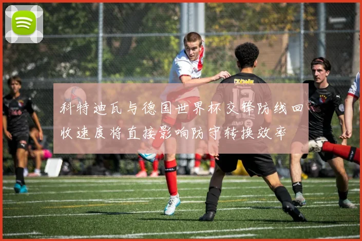 科特迪瓦与德国世界杯交锋防线回收速度将直接影响防守转换效率