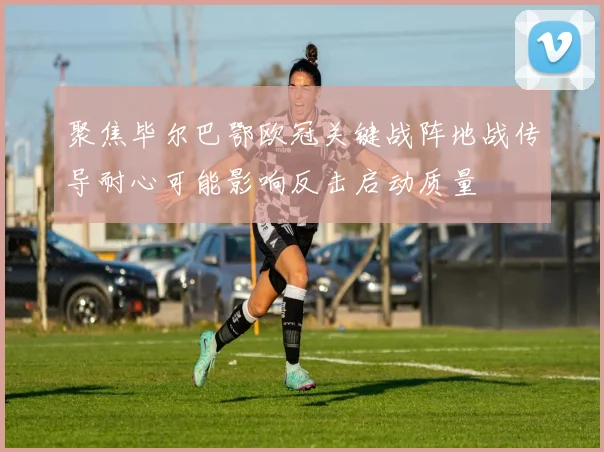 聚焦毕尔巴鄂欧冠关键战阵地战传导耐心可能影响反击启动质量