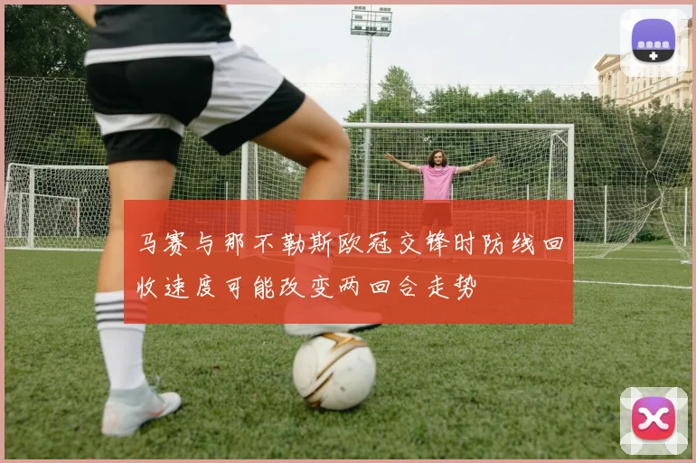 马赛与那不勒斯欧冠交锋时防线回收速度可能改变两回合走势