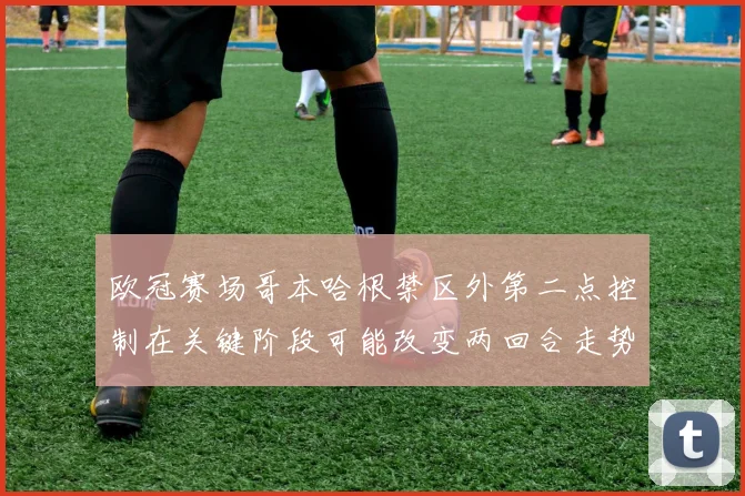 欧冠赛场哥本哈根禁区外第二点控制在关键阶段可能改变两回合走势