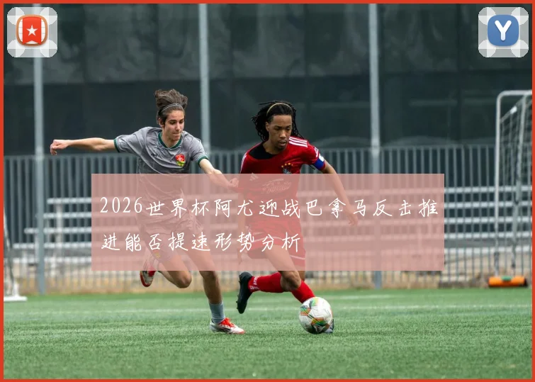 2026世界杯阿尤迎战巴拿马反击推进能否提速形势分析