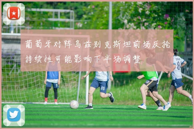 葡萄牙对阵乌兹别克斯坦前场反抢持续性可能影响下半场调整